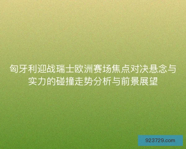 匈牙利迎战瑞士欧洲赛场焦点对决悬念与实力的碰撞走势分析与前景展望