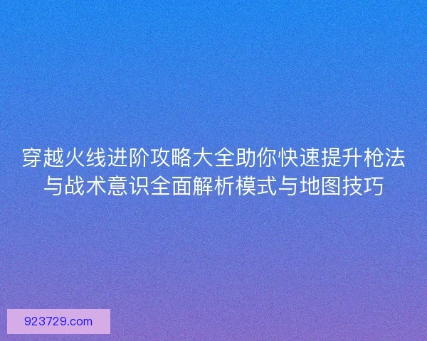 穿越火线进阶攻略大全助你快速提升枪法与战术意识全面解析模式与地图技巧