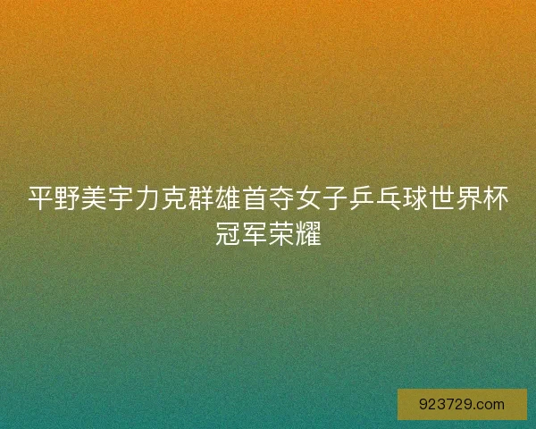 平野美宇力克群雄首夺女子乒乓球世界杯冠军荣耀